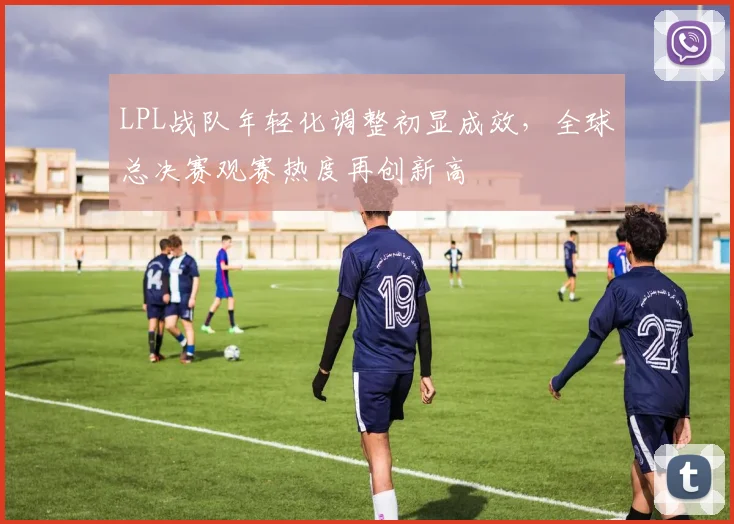 LPL战队年轻化调整初显成效，全球总决赛观赛热度再创新高