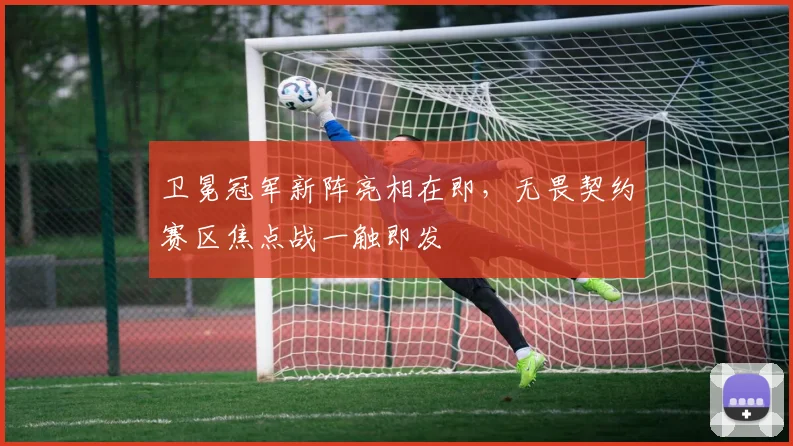 卫冕冠军新阵亮相在即，无畏契约赛区焦点战一触即发