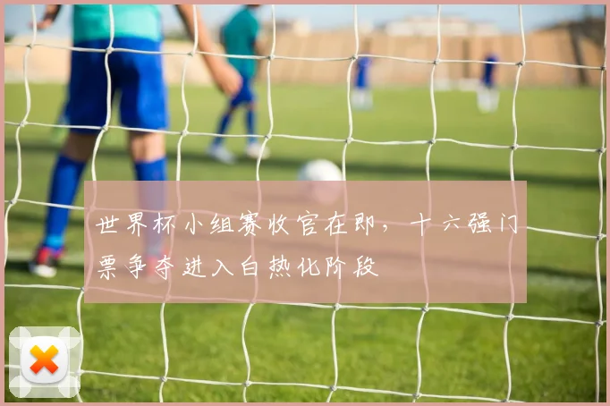 世界杯小组赛收官在即，十六强门票争夺进入白热化阶段