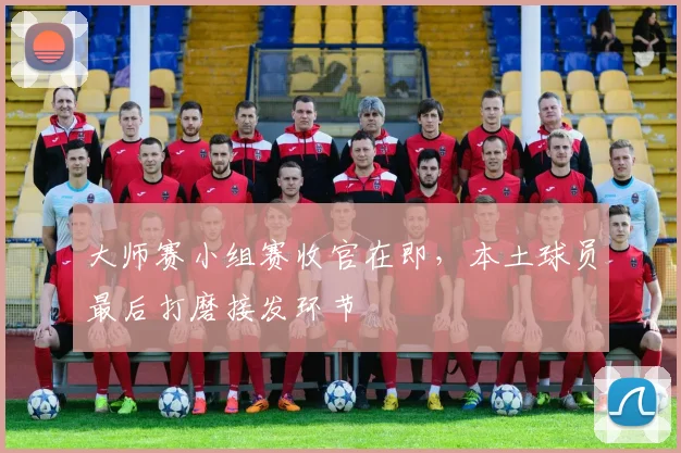 大师赛小组赛收官在即,本土球员最后打磨接发环节