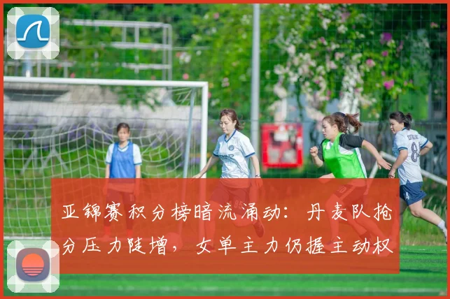 亚锦赛积分榜暗流涌动：丹麦队抢分压力陡增，女单主力仍握主动权