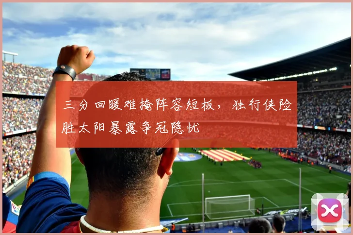 三分回暖难掩阵容短板,独行侠险胜太阳暴露争冠隐忧