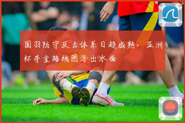 国羽防守反击体系日趋成熟，亚洲杯夺金路线图浮出水面