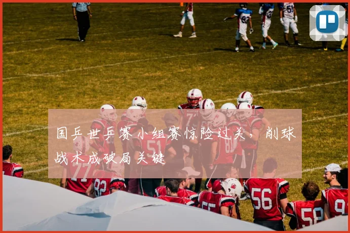 国乒世乒赛小组赛惊险过关，削球战术成破局关键