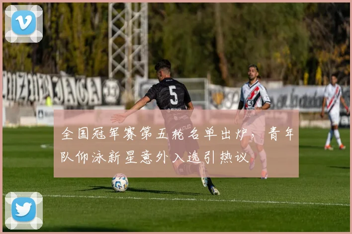 全国冠军赛第五轮名单出炉,青年队仰泳新星意外入选引热议