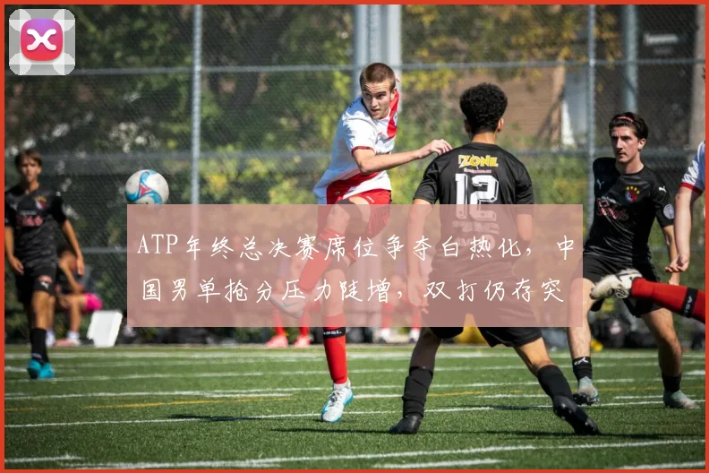 ATP年终总决赛席位争夺白热化,中国男单抢分压力陡增,双打仍存突围希望