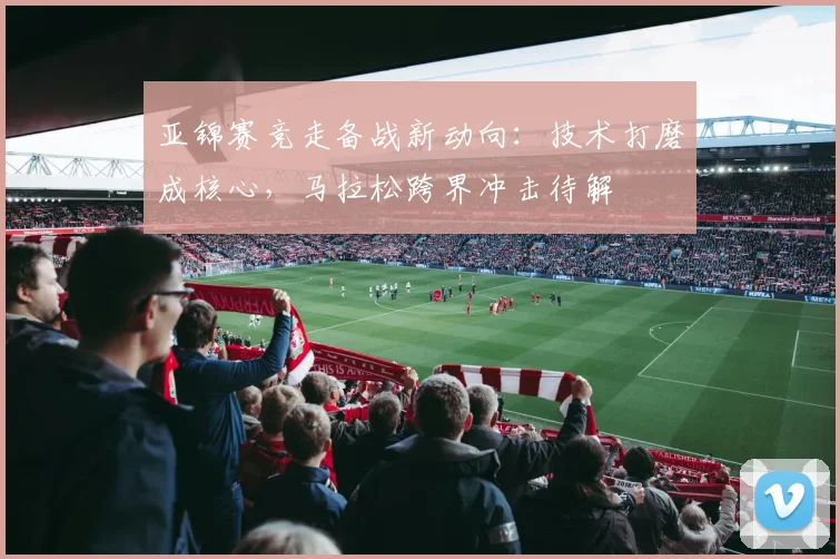 亚锦赛竞走备战新动向：技术打磨成核心，马拉松跨界冲击待解
