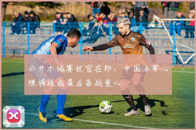 公开水域赛收官在即，中国泳军心理调适成最后备战重心