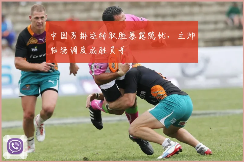 中国男排逆转取胜暴露隐忧,主帅临场调度成胜负手