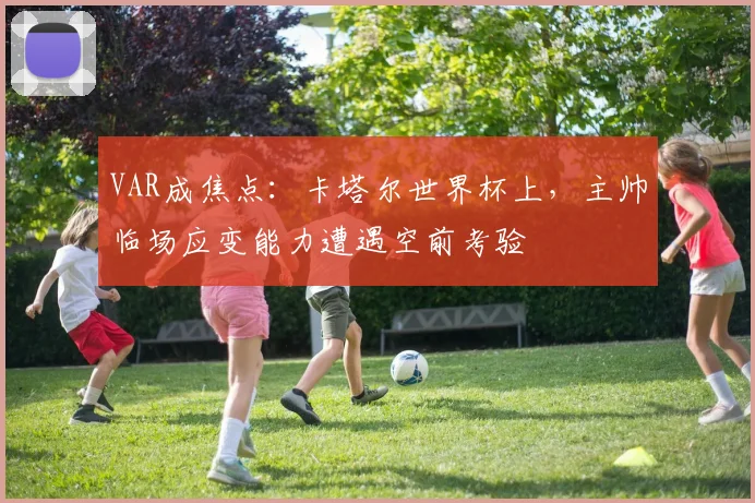 VAR成焦点:卡塔尔世界杯上,主帅临场应变能力遭遇空前考验