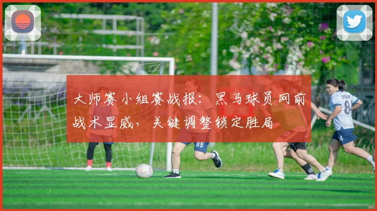 大师赛小组赛战报:黑马球员网前战术显威,关键调整锁定胜局