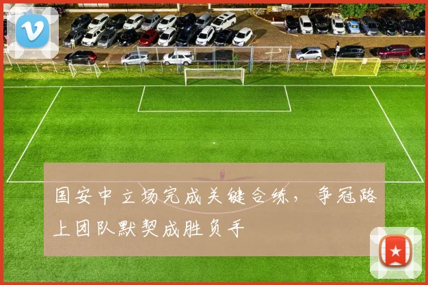 国安中立场完成关键合练，争冠路上团队默契成胜负手