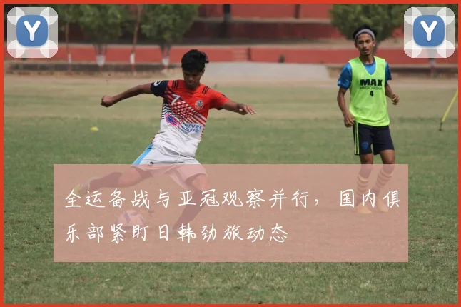 全运备战与亚冠观察并行，国内俱乐部紧盯日韩劲旅动态