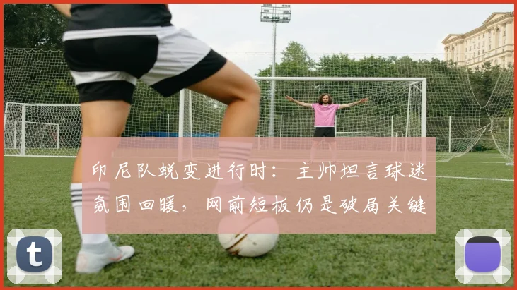 印尼队蜕变进行时:主帅坦言球迷氛围回暖,网前短板仍是破局关键