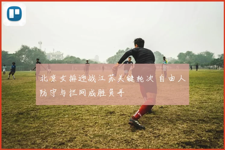 北京女排迎战江苏关键轮次 自由人防守与拦网成胜负手