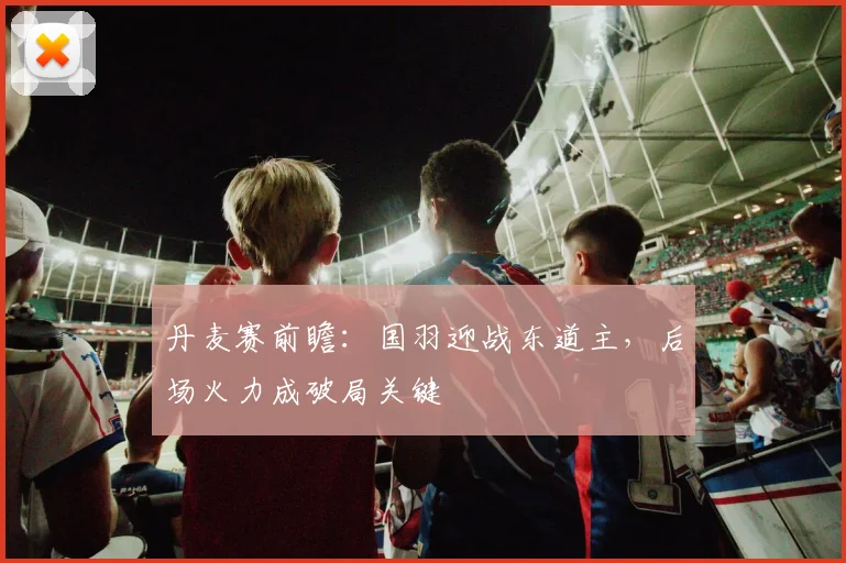 丹麦赛前瞻:国羽迎战东道主,后场火力成破局关键