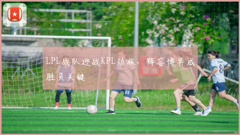 LPL战队迎战KPL劲旅,阵容博弈成胜负关键