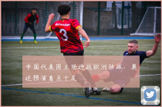 中国代表团主场迎战欧洲劲旅,奥运预演看点十足