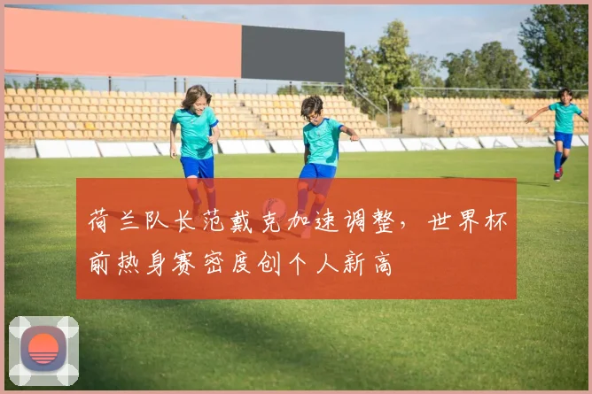 荷兰队长范戴克加速调整，世界杯前热身赛密度创个人新高