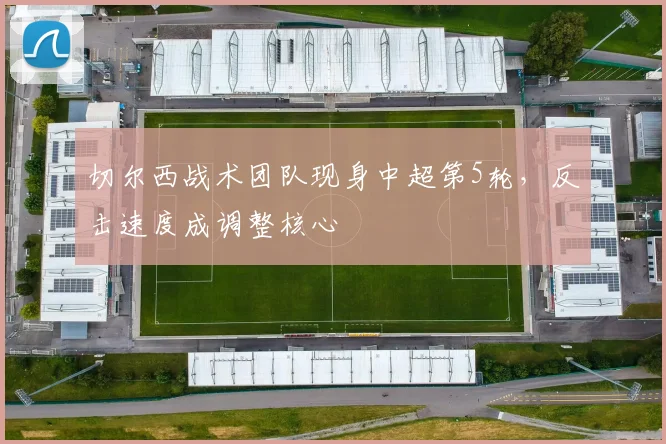切尔西战术团队现身中超第5轮，反击速度成调整核心