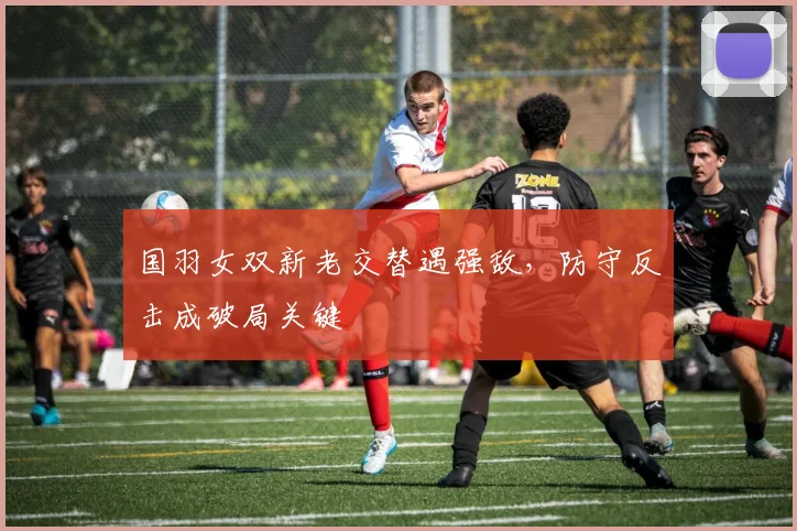 国羽女双新老交替遇强敌,防守反击成破局关键
