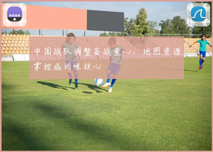 中国战队调整备战重心，地图资源掌控成训练核心