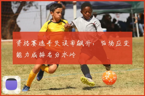 资格赛选手失误率飙升,临场应变能力成排名分水岭