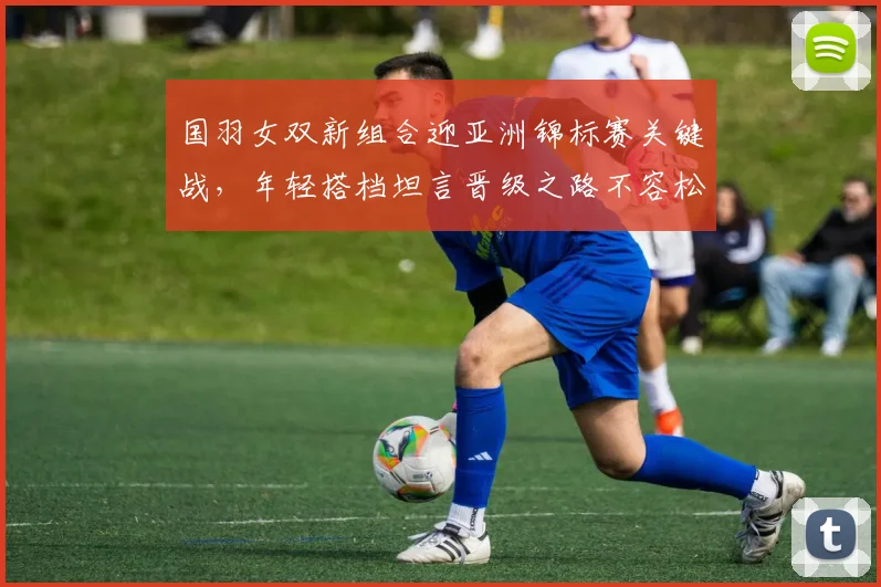 国羽女双新组合迎亚洲锦标赛关键战，年轻搭档坦言晋级之路不容松懈