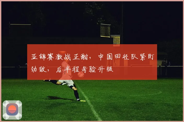 亚锦赛激战正酣,中国田径队紧盯劲敌,后半程考验升级