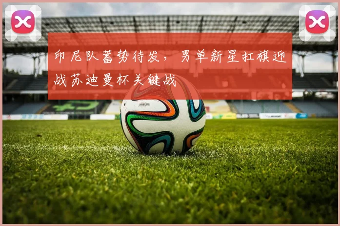 印尼队蓄势待发，男单新星扛旗迎战苏迪曼杯关键战