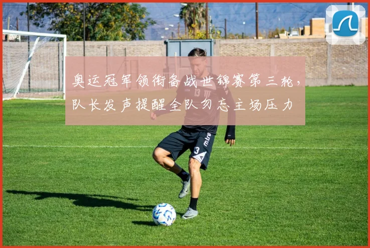 奥运冠军领衔备战世锦赛第三轮，队长发声提醒全队勿忘主场压力