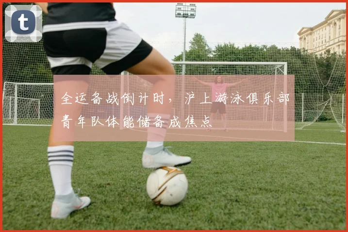 全运备战倒计时，沪上游泳俱乐部青年队体能储备成焦点