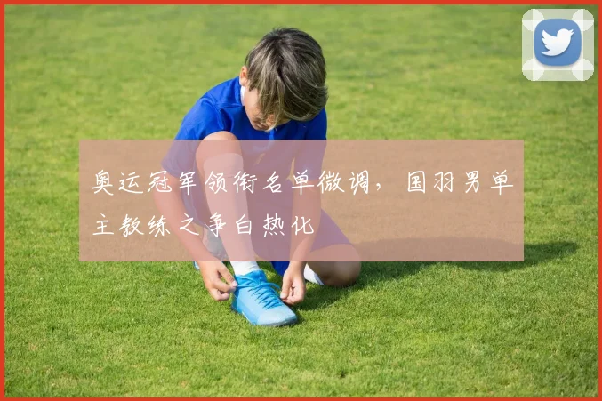 奥运冠军领衔名单微调,国羽男单主教练之争白热化