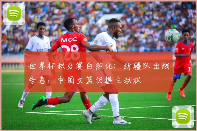 世界杯积分赛白热化:新疆队出线告急,中国女篮仍握主动权