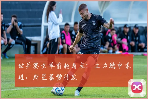 世乒赛女单首轮看点:主力稳中求进,新星蓄势待发