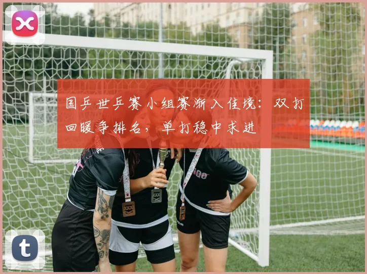 国乒世乒赛小组赛渐入佳境：双打回暖争排名，单打稳中求进