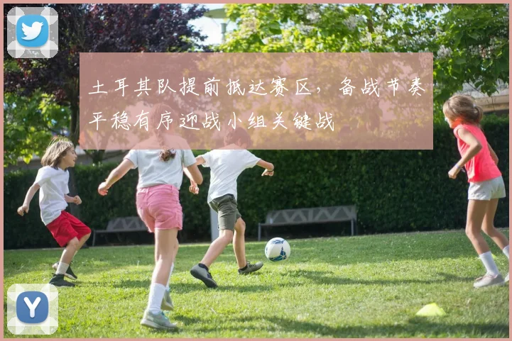 土耳其队提前抵达赛区，备战节奏平稳有序迎战小组关键战