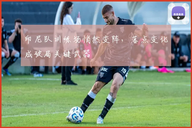 印尼队训练场悄然变阵，落点变化成破局关键武器