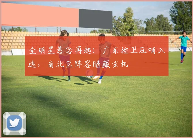 全明星悬念再起:广东控卫压哨入选,南北区阵容暗藏玄机