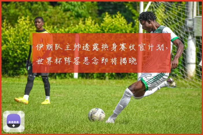 伊朗队主帅透露热身赛收官计划，世界杯阵容悬念即将揭晓