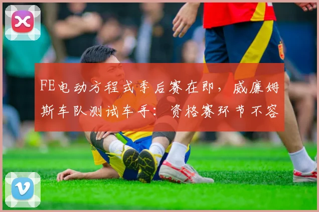 FE电动方程式季后赛在即，威廉姆斯车队测试车手：资格赛环节不容有失