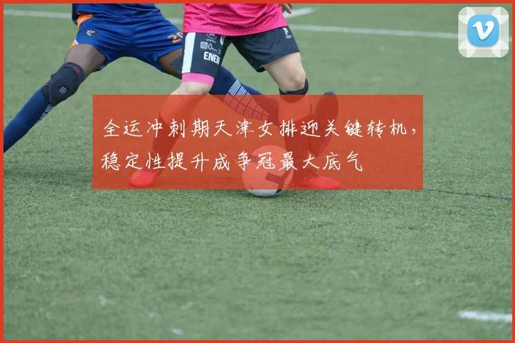 全运冲刺期天津女排迎关键转机，稳定性提升成争冠最大底气