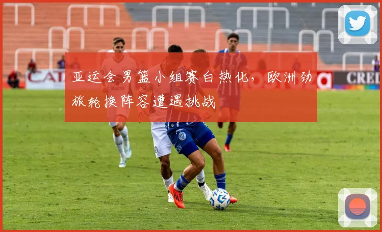 亚运会男篮小组赛白热化,欧洲劲旅轮换阵容遭遇挑战