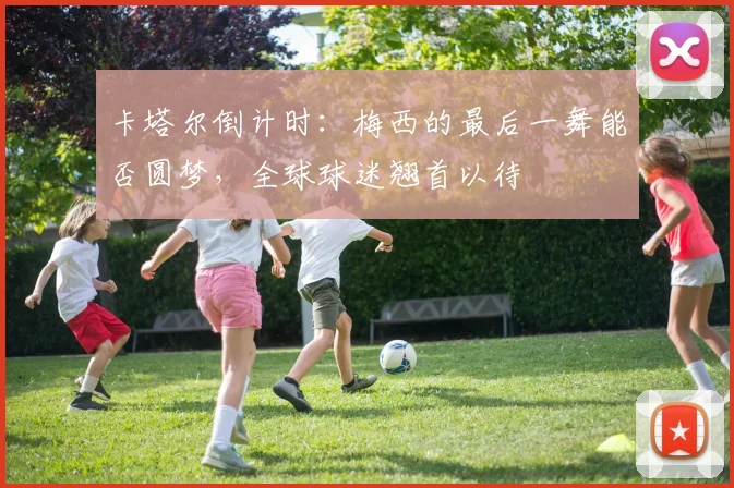 卡塔尔倒计时:梅西的最后一舞能否圆梦,全球球迷翘首以待