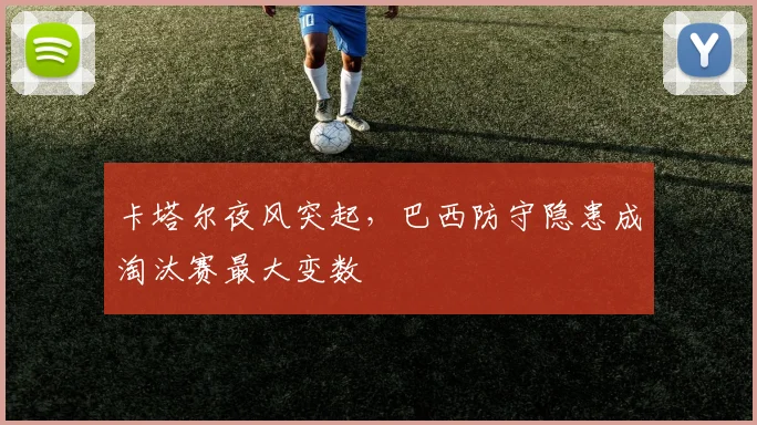 卡塔尔夜风突起,巴西防守隐患成淘汰赛最大变数