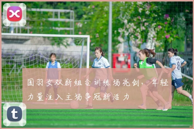国羽女双新组合训练场亮剑，年轻力量注入主场争冠新活力