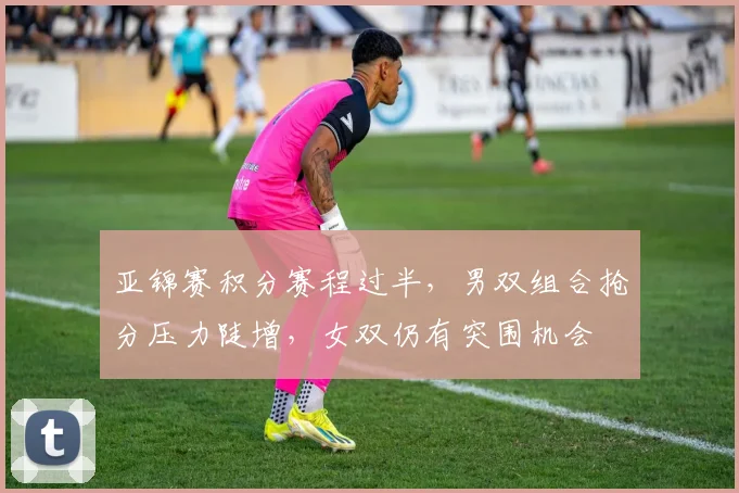 亚锦赛积分赛程过半,男双组合抢分压力陡增,女双仍有突围机会