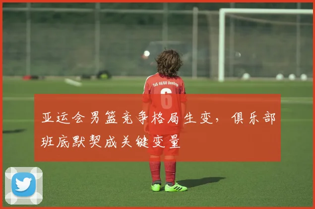 亚运会男篮竞争格局生变,俱乐部班底默契成关键变量