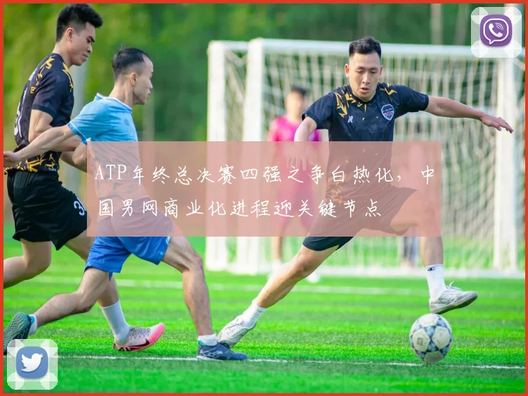 ATP年终总决赛四强之争白热化,中国男网商业化进程迎关键节点