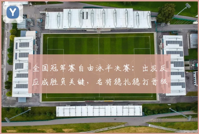 全国冠军赛自由泳半决赛:出发反应成胜负关键,名将稳扎稳打晋级